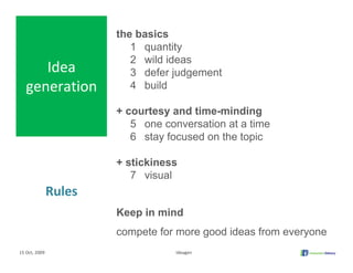 the basics
                          1 quantity
                          2 wild ideas
      Idea                3 defer judgement
   generation             4 build

                       + courtesy and time-minding
                          5 one conversation at a time
                          6 stay focused on the topic

                       + stickiness
                          7 visual
               Rules
                       Keep in mind
                       compete for more good ideas from everyone
15 Oct, 2009                       Ideagen
 