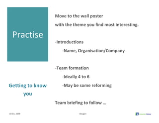 Move to the wall poster
                   with the theme you find most interesting.

   Practise
                   ‐Introductions 
                      ‐Name, Organisation/Company


                   ‐Team formation 
                      ‐Ideally 4 to 6
Getting to know       ‐May be some reforming
      you
                   Team briefing to follow …

15 Oct, 2009                   Ideagen
 