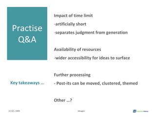Impact of time limit 
                   ‐artificially short
   Practise        ‐separates judgment from generation
    Q&A
                   Availability of resources 
                   ‐wider accessibility for ideas to surface


                   Further processing
 Key takeaways …   ‐ Post‐its can be moved, clustered, themed


                   Other …?

15 Oct, 2009                    Ideagen
 