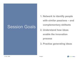 1. Network to identify people
                            with similar passions – and
                            complementary skillsets
      Session Goals
                       2. Understand how ideas
                            enable the innovation
                            process

                       3. Practise generating ideas




15 Oct, 2009          Ideagen
 
