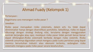 Ahmad Fuady (Kelompok 1)
Pertanyaan :
Bagaimana cara menangani resiko pasar ?
Jawaban :
Risiko pasar merupakan risiko sistematis, dalam arti, itu tidak dapat
diminimalisir hanya dengan diversifikasi portofolio. Sebaliknya, risiko ini dapat
dikurangi dengan strategi lindung nilai, terutama dengan menggunakan
kontrak berjangka atau opsi, meskipun risiko pasar tidak pernah benar-benar
dapat dihilangkan.Risiko sistematik berbeda dengan risiko sistemik. Risiko
sistemik umumnya digunakan untuk mengacu pada suatu peristiwa yang dapat
memicu keruntuhan industri atau ekonomi tertentu, sedangkan risiko
sistematis mengacu pada risiko pasar secara keseluruhan.
 