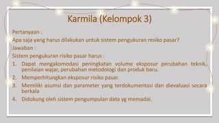 Karmila (Kelompok 3)
Pertanyaan :
Apa saja yang harus dilakukan untuk sistem pengukuran resiko pasar?
Jawaban :
Sistem pengukuran risiko pasar harus :
1. Dapat mengakomodasi peningkatan volume eksposur perubahan teknik,
penilaian wajar, perubahan metodologi dan produk baru.
2. Memperhitungkan eksposur risiko pasar.
3. Memiliki asumsi dan parameter yang terdokumentasi dan dievaluasi secara
berkala
4. Didukung oleh sistem pengumpulan data yg memadai.
 