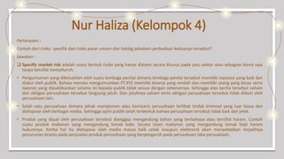 Nur Haliza (Kelompok 4)
Pertanyaan :
Contoh dari risiko spesifik dan risiko pasar umum dan tolobg jelaskam perbedaan keduanya tersebut?
Jawaban :
 Specific market risk adalah suatu bentuk risiko yang hanya dialami secara khusus pada satu sektor atau sebagian bisnis saja
tanpa bersifat menyeluruh.
• Pengumuman yang dikeluarkan oleh suatu lembaga penilai dimana lembaga penilai tersebut memiliki reputasi yang baik dan
diakui oleh publik. Bahwa mereka mengumumkan PT.XYZ memiliki kinerja yang rendah dan memiliki utang yang besar serta
laporan yang dipublikasikan selama ini kepada publik tidak sesuai dengan sebenarnya. Sehingga atas berita tersebut saham
dan obligasi perusahaan tersebut langsung jatuh. Dan jatuhnya saham serta obligasi perusahaan tersebut tidak diikuti oleh
perusahaan lain.
• Salah satu perusahaan dimana pihak manajemen atau komisaris perusahaan terlibat tindak kriminal yang luar biasa dan
diekspose oleh berbagai media. Sehingga opini publik telah terbentuk bahwa perusahaan tersebut tidak baik dan jelek.
• Produk yang dijual oleh perusahaan tersebut dianggap mengandung bahan yang berbahaya atau bersifat haram. Contoh
suatu produk makanan yang mengandung lemak babi. Secara islam makanan yang mengandung lemak babi haram
hukumnya. Ketika hal itu diekspose oleh media massa baik cetak maupun elektronik akan menyebabkan terjadinya
penurunan drastis pada penjualan produk perusahaan yang berpengaruh pada perusahaan laba perusahaan.
 