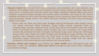 General market risk ini di alami oleh seluruh perusahaan yang disebabkan oleh suatu kebijakan yang
dilakukan oleh lembaga terkait yang mana kebijakan tersebut mampu memberi pengaruh bagi seluruh
sektor bisnis. Contohnya pada saat bank sentral suatu Negara melakukan kebijakan tight money policy
(kebijakan uang ketat) dengan berbagai instrumennya seperti menaikkan suku bunga BI rate. Dimana
kebijakan menaikkan BI rate ini akan membawa pengaruh secara menyeluruh pada seluruh sektor bisnis
yang berhubungan dengan interest rate related instrument (berbagai instrument yang berhubungan
dengan suku bunga).
• Bahwa salah satu pihak yang saling urgen dianggap langsung berhubungan dekat dengan interest
rate related instrument adalah perbankan. Dengan begitu mereka mengambil kredit dan
mendepositokan sejumlah uangnya ke bank. Contoh pada saat BI rate dinaikkan maka suku bunga
kredit di perbankan akan mengikuti kondisi tersebut yaitu turut menaikkan suku bunga kredit,
terutama jika perbankan tersebut menerapkan perhitungan bunga secara sliding rate. Perhitungan
berupa kredit secara sliding rate adalah hitungan pada pembebanan bunga terhadap nilai pokok
pinjaman akan mengalami penurunan dari setiap bulan ke bulan berikutnya, yang mana ini
disesuaikan dengan menurunnya besar nilai dari pokok pinjaman sebagai efek dari adanya
pembayaran cicilan pokok pinjaman yang dilakukan oleh seorang debitur.
Perbedaan terletak pada pengaruh yang disebkan jika, Risiko Spesifik hanya berpengaruh pada satu
perusahaan / sektor saja sedangkan. Risiko pasar Umum berpengaruh pada seluruh sektor diakibatkan
suatu kebijakan lembaga.
 