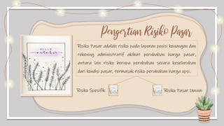 Risiko Pasar adalah risiko pada laporan posisi keuangan dan
rekening administratif akibat perubahan harga pasar,
antara lain risiko berupa perubahan secara keseluruhan
dari kondisi pasar, termasuk risiko perubahan harga opsi.
Pengertian Risiko Pasar
Risiko Spesifik Risiko Pasar Umum
 