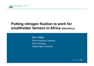 Putting nitrogen fixation to work for
smallholder farmers in Africa (N2fixAfrica)

              Ken Giller
              Plant Production Systems,
              Plant Sciences,
              Wageningen University
 