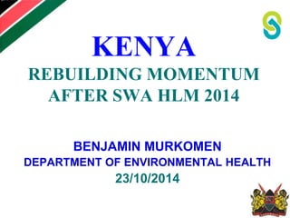 KENYA 
REBUILDING MOMENTUM 
AFTER SWA HLM 2014 
BENJAMIN MURKOMEN 
DEPARTMENT OF ENVIRONMENTAL HEALTH 
23/10/2014 
 