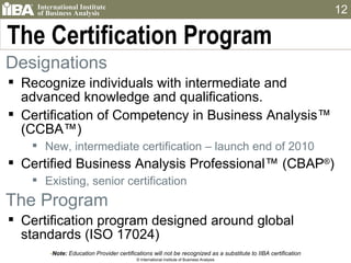 The Certification Program Note:  Education Provider certifications will not be recognized as a substitute to IIBA certification © International Institute of Business Analysis Designations  Recognize individuals with intermediate and advanced knowledge and qualifications. Certification of Competency in Business Analysis™ (CCBA™) New, intermediate certification – launch end of 2010 Certified Business Analysis Professional™ (CBAP ® ) Existing, senior certification The Program Certification program designed around global standards (ISO 17024) 