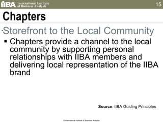 Chapters Storefront to the Local Community Chapters provide a channel to the local community by supporting personal relationships with IIBA members and delivering local representation of the IIBA brand © International Institute of Business Analysis Source : IIBA Guiding Principles 