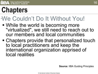 Chapters We Couldn’t Do It Without You! While the world is becoming more "virtualized", we still need to reach out to our members and local communities  Chapters provide that personalized touch to local practitioners and keep the international organization apprised of local realities © International Institute of Business Analysis Source : IIBA Guiding Principles 