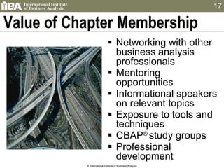 Value of Chapter Membership  Networking with other business analysis professionals Mentoring opportunities Informational speakers on relevant topics Exposure to tools and techniques CBAP ®  study groups Professional development © International Institute of Business Analysis 