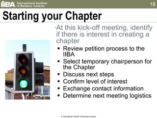 Starting your Chapter At this kick-off meeting, identify if there is interest in creating a chapter Review petition process to the IIBA Select temporary chairperson for the Chapter Discuss next steps Confirm level of interest Exchange contact information Determine next meeting logistics © International Institute of Business Analysis 