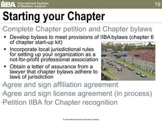 Starting your Chapter Complete Chapter petition and Chapter bylaws Develop bylaws to meet provisions of IIBA   bylaws (chapter 6 of chapter start-up kit) Incorporate local jurisdictional rules  for setting up your organization as a  not-for-profit professional association Obtain a letter of assurance from a  lawyer that chapter bylaws adhere to  laws of jurisdiction Agree and sign affiliation agreement  Agree and sign license agreement (in process) Petition IIBA for Chapter recognition © International Institute of Business Analysis 