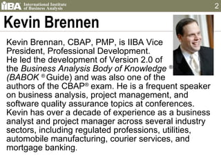 Kevin Brennen Kevin Brennan, CBAP, PMP, is IIBA Vice  President, Professional Development.  He led the development of Version 2.0 of  the  Business Analysis Body of Knowledge  ® (BABOK  ®  Guide) and was also one of the  authors of the CBAP ®  exam. He is a frequent speaker on business analysis, project management, and software quality assurance topics at conferences. Kevin has over a decade of experience as a business analyst and project manager across several industry sectors, including regulated professions, utilities, automobile manufacturing, courier services, and mortgage banking .  