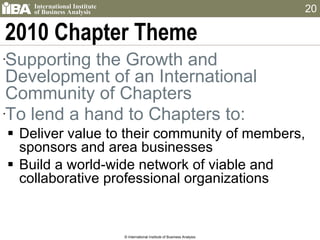 2010 Chapter Theme Supporting the Growth and Development of an International Community of Chapters To lend a hand to Chapters to: Deliver value to their community of members, sponsors and area businesses Build a world-wide network of viable and collaborative professional organizations © International Institute of Business Analysis 