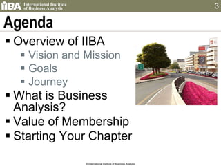 Agenda Overview of IIBA Vision and Mission Goals Journey What is Business  Analysis? Value of Membership Starting Your Chapter © International Institute of Business Analysis 