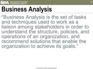 Business Analysis “ Business Analysis is the set of tasks and techniques used to work as a liaison among stakeholders in order to understand the structure, policies, and operations of an organization, and recommend solutions that enable the organization to achieve its goals.” © International Institute of Business Analysis 