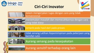 Ciri-Ciri Inovator
dalam mengerjakan tugas dengan cara yang tidak
konvensional
menemukan masalah dan memecahkannya dengan cara
yang tidak biasa
tertarik pada hasil dari pada proses
tidak senang Latihan Kepemimpinan pada pekerjaan yang
bersifat rutin
kurang senang pada kesepakatan
kurang sensitif terhadap orang lain
 