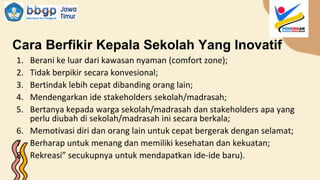 Cara Berfikir Kepala Sekolah Yang Inovatif
1. Berani ke luar dari kawasan nyaman (comfort zone);
2. Tidak berpikir secara konvesional;
3. Bertindak lebih cepat dibanding orang lain;
4. Mendengarkan ide stakeholders sekolah/madrasah;
5. Bertanya kepada warga sekolah/madrasah dan stakeholders apa yang
perlu diubah di sekolah/madrasah ini secara berkala;
6. Memotivasi diri dan orang lain untuk cepat bergerak dengan selamat;
7. Berharap untuk menang dan memiliki kesehatan dan kekuatan;
8. Rekreasi” secukupnya untuk mendapatkan ide-ide baru).
 