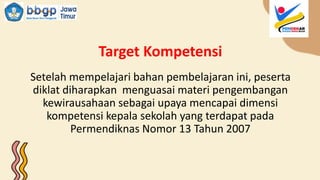 Target Kompetensi
Setelah mempelajari bahan pembelajaran ini, peserta
diklat diharapkan menguasai materi pengembangan
kewirausahaan sebagai upaya mencapai dimensi
kompetensi kepala sekolah yang terdapat pada
Permendiknas Nomor 13 Tahun 2007
 
