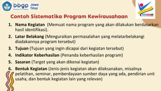 Contoh Sistematika Program Kewirausahaan
1. Nama Kegiatan (Memuat nama program yang akan dilakukan berdasarkan
hasil identifikasi).
2. Latar Belakang (Menguraikan permasalahan yang melatarbelakangi
diadakannya program tersebut)
3. Tujuan (Tujuan yang ingin dicapai dari kegiatan tersebut)
4. Indikator Keberhasilan (Penanda keberhasilan program)
5. Sasaran (Target yang akan dikenai kegiatan)
6. Bentuk Kegiatan (Jenis-jenis kegiatan akan dilaksanakan, misalnya
pelatihan, seminar, pemberdayaan sumber daya yang ada, pendirian unit
usaha, dan bentuk kegiatan lain yang relevan)
 