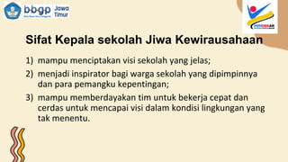Sifat Kepala sekolah Jiwa Kewirausahaan
1) mampu menciptakan visi sekolah yang jelas;
2) menjadi inspirator bagi warga sekolah yang dipimpinnya
dan para pemangku kepentingan;
3) mampu memberdayakan tim untuk bekerja cepat dan
cerdas untuk mencapai visi dalam kondisi lingkungan yang
tak menentu.
 