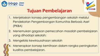 Tujuan Pembelajaran
1. Menjelaskan konsep pengembangan sekolah melalui
Pendekatan Pengembangan Komunitas Berbasis Aset
(PKBA)
2. Menemukan gagasan pemecahan masalah pembelajaran
yang dihadapi sekolah;
3. Mengelola kewirausahaan sekolah
4. Menerapkan konsep kemitraan dalam rangka peningkatan
kualitas pembelajaran.
 
