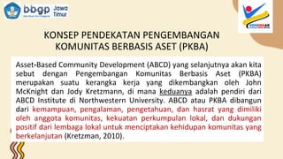 KONSEP PENDEKATAN PENGEMBANGAN
KOMUNITAS BERBASIS ASET (PKBA)
Asset-Based Community Development (ABCD) yang selanjutnya akan kita
sebut dengan Pengembangan Komunitas Berbasis Aset (PKBA)
merupakan suatu kerangka kerja yang dikembangkan oleh John
McKnight dan Jody Kretzmann, di mana keduanya adalah pendiri dari
ABCD Institute di Northwestern University. ABCD atau PKBA dibangun
dari kemampuan, pengalaman, pengetahuan, dan hasrat yang dimiliki
oleh anggota komunitas, kekuatan perkumpulan lokal, dan dukungan
positif dari lembaga lokal untuk menciptakan kehidupan komunitas yang
berkelanjutan (Kretzman, 2010).
 