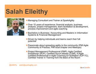 Salah Elleithy
! Managing Consultant and Trainer at SparkAgility
! Over 15 years of experience; financial analysis, business
analysis, project management, team facilitation & development,
process improvement and agile coaching
! Bachelors in Business / Accounting and Masters in Information
Systems & Financial Management
! Driven by helping individuals and teams reach their full
potential
! Passionate about spreading agility to the community (PMI Agile
Community of Practice, PMI local chapter and Meetups)
! Project Management Professional (PMP), Agile Certified
Practitioner (ACP), Certified Scrum Master (CSM), ICAgile
Certified Professional in Agile Coaching & Facilitation (ICP-TC),
Certified Trainer in Training from the Back of the Room
@selleithy

salah@sparkagility.com

 