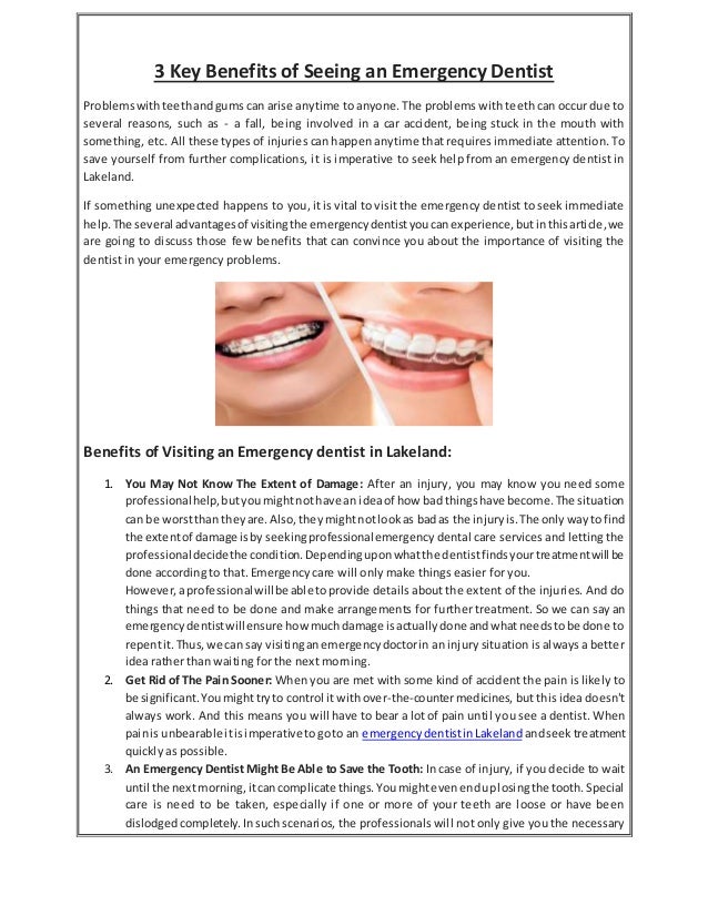 3 Key Benefits of Seeing an Emergency Dentist
Problemswithteethandgums can arise anytime to anyone. The problems with teeth can occur due to
several reasons, such as - a fall, being involved in a car accident, being stuck in the mouth with
something, etc. All these types of injuries can happen anytime that requires immediate attention. To
save yourself from further complications, it is imperative to seek help from an emergency dentist in
Lakeland.
If something unexpected happens to you, it is vital to visit the emergency dentist to seek immediate
help.The several advantagesof visitingthe emergencydentistyoucanexperience,butinthisarticle,we
are going to discuss those few benefits that can convince you about the importance of visiting the
dentist in your emergency problems.
Benefits of Visiting an Emergency dentist in Lakeland:
1. You May Not Know The Extent of Damage: After an injury, you may know you need some
professionalhelp,butyoumightnothave an ideaof how badthingshave become.The situation
can be worstthan theyare.Also, theymightnotlookas badas the injuryis.The onlywayto find
the extentof damage isby seekingprofessionalemergency dental care services and letting the
professionaldecidethe condition.Dependinguponwhatthe dentistfindsyourtreatmentwill be
done according to that. Emergency care will only make things easier for you.
However,aprofessionalwillbe able toprovide details about the extent of the injuries. And do
things that need to be done and make arrangements for further treatment. So we can say an
emergencydentistwillensure how muchdamage isactuallydone andwhatneedstobe done to
repentit.Thus,we can say visitinganemergencydoctorin an injury situation is always a better
idea rather than waiting for the next morning.
2. Get Rid of The Pain Sooner: When you are met with some kind of accident the pain is likely to
be significant.Youmighttryto control it withover-the-countermedicines, but this idea doesn't
always work. And this means you will have to bear a lot of pain until you see a dentist. When
painis unbearable itisimperative togoto an emergencydentistinLakeland andseektreatment
quickly as possible.
3. An Emergency Dentist Might Be Able to Save the Tooth: In case of injury, if you decide to wait
until the nextmorning,itcancomplicate things.Youmightevenenduplosingthe tooth.Special
care is need to be taken, especially if one or more of your teeth are loose or have been
dislodged completely.Insuch scenarios, the professionals will not only give you the necessary
 