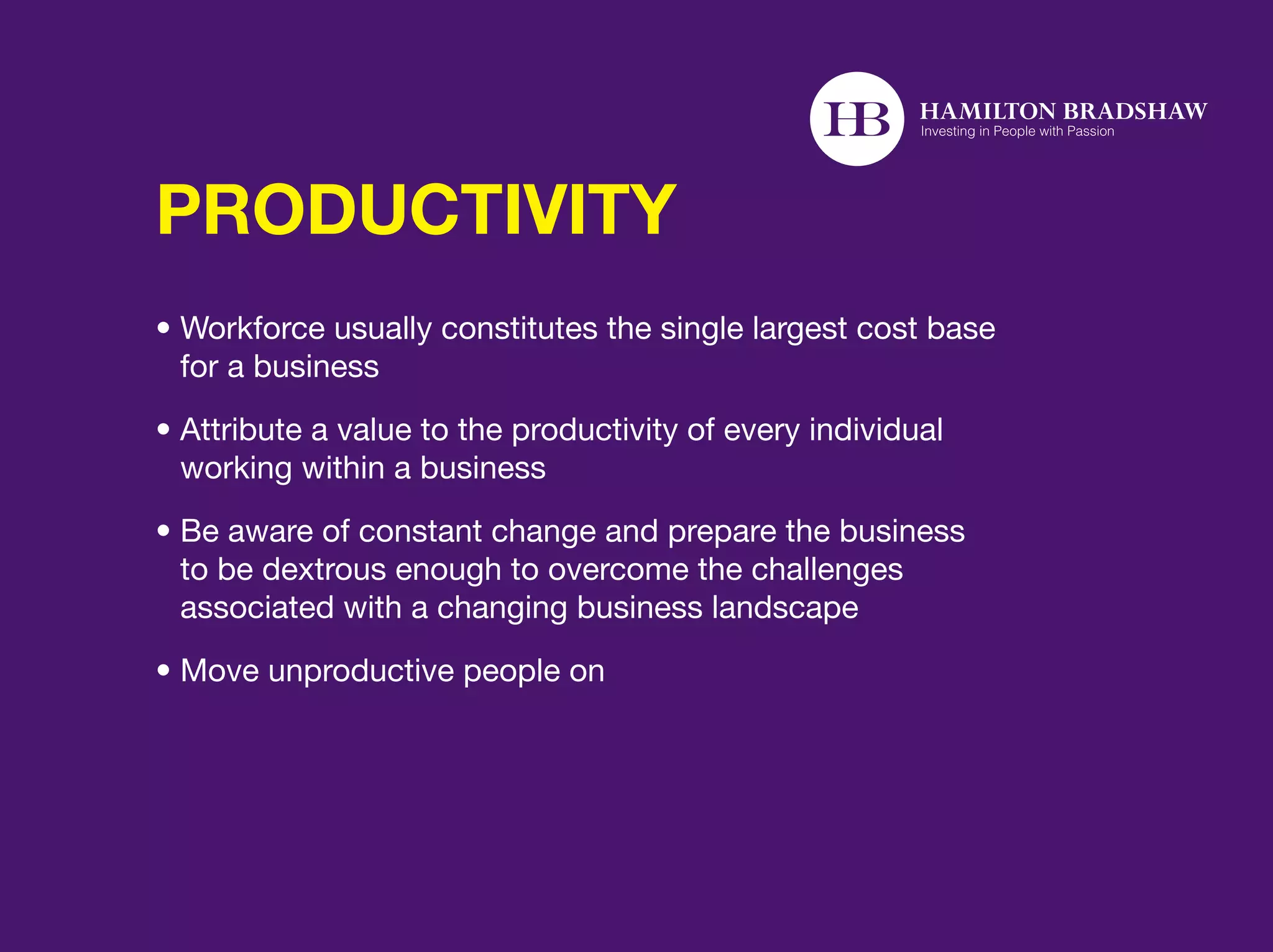 PRODUCTIVITY
•  orkforce usually constitutes the single largest cost base
  W
  for a business
•  ttribute a value to the productivity of every individual
  A
  working within a business
•  e aware of constant change and prepare the business
  B
  to be dextrous enough to overcome the challenges
  associated with a changing business landscape
• Move unproductive people on
 