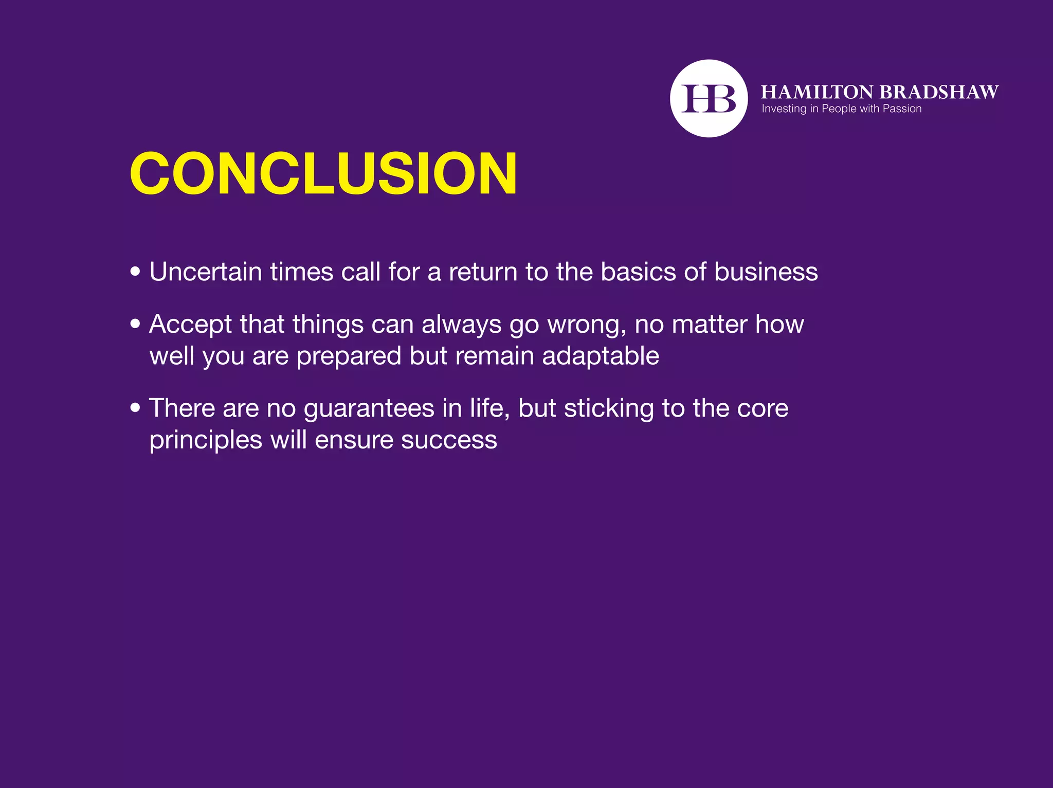 CONCLUSION
• Uncertain times call for a return to the basics of business
•  ccept that things can always go wrong, no matter how
  A
  well you are prepared but remain adaptable
•  here are no guarantees in life, but sticking to the core
  T
  principles will ensure success
 