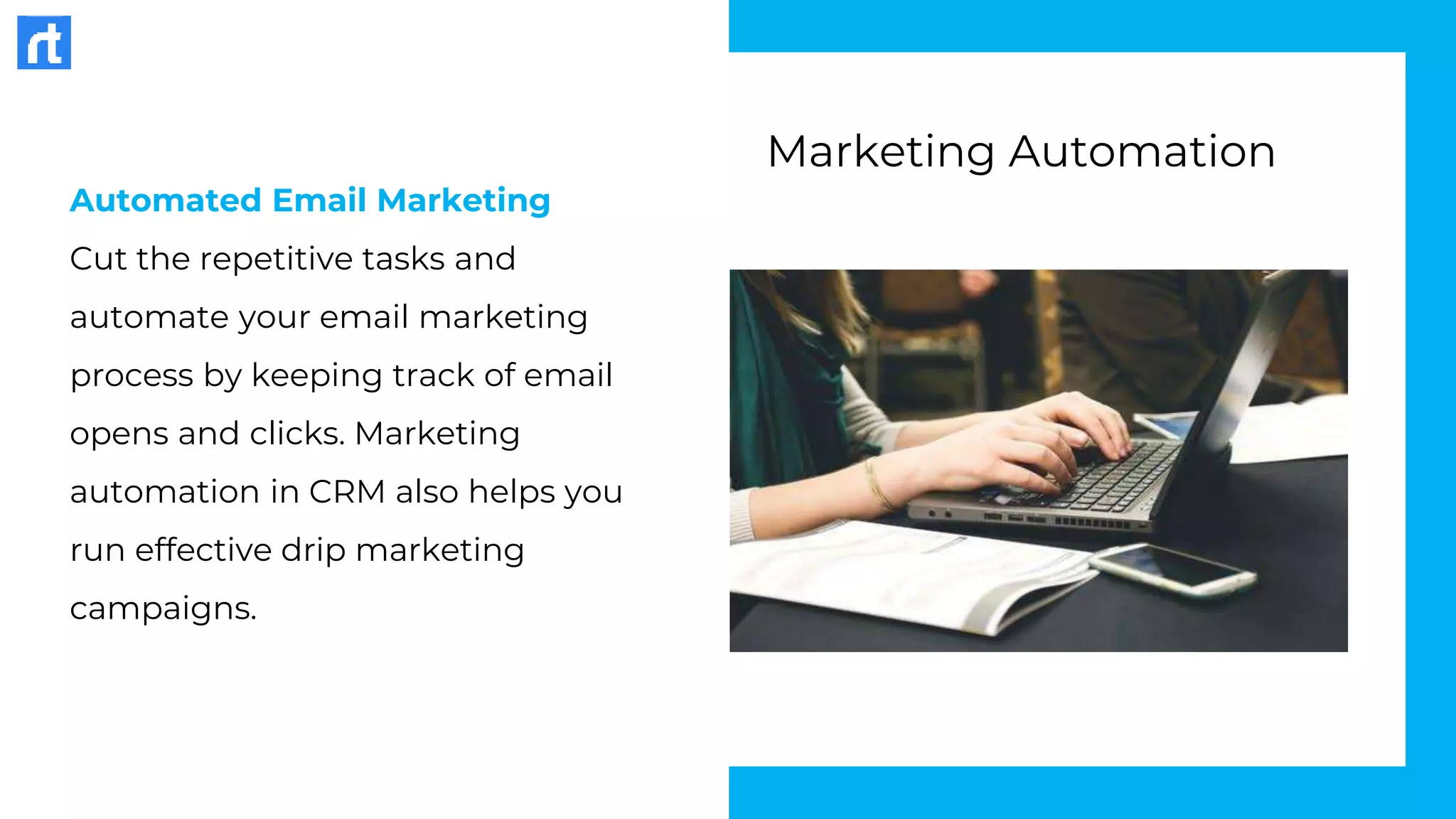 Automated Email Marketing
Cut the repetitive tasks and
automate your email marketing
process by keeping track of email
opens and clicks. Marketing
automation in CRM also helps you
run effective drip marketing
campaigns.
Marketing Automation
 