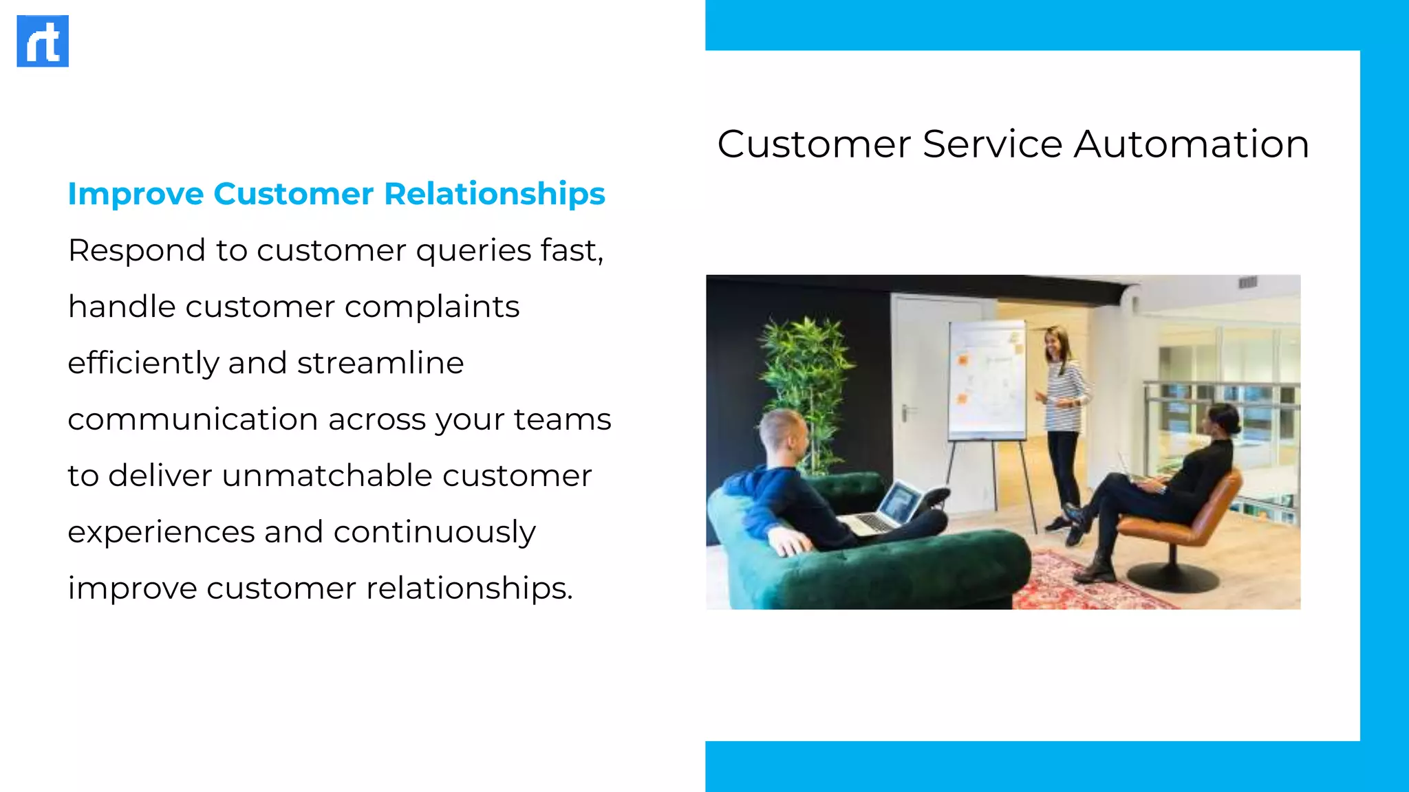 Improve Customer Relationships
Respond to customer queries fast,
handle customer complaints
efficiently and streamline
communication across your teams
to deliver unmatchable customer
experiences and continuously
improve customer relationships.
Customer Service Automation
 