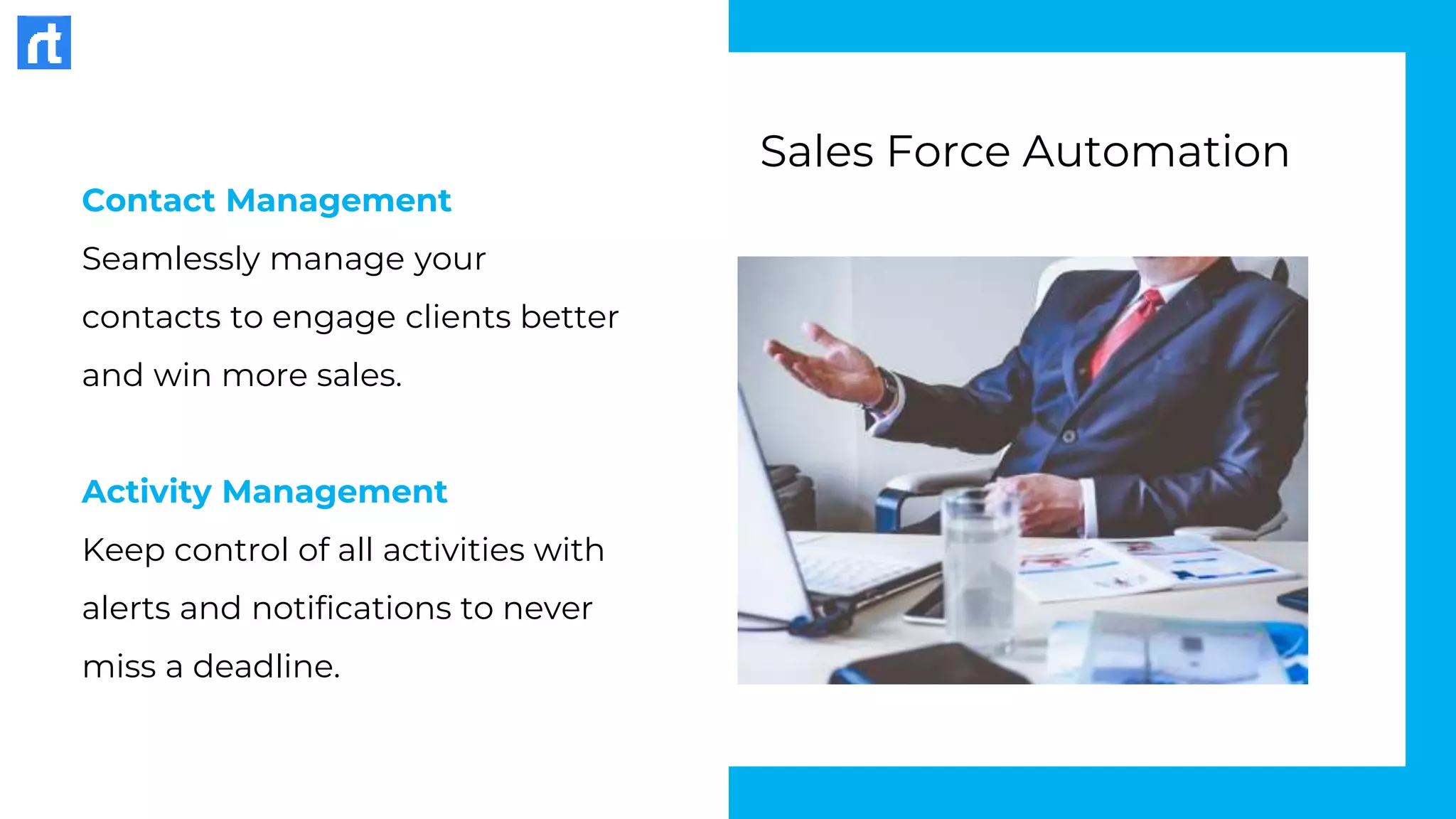 Contact Management
Seamlessly manage your
contacts to engage clients better
and win more sales.
Activity Management
Keep control of all activities with
alerts and notifications to never
miss a deadline.
Sales Force Automation
 