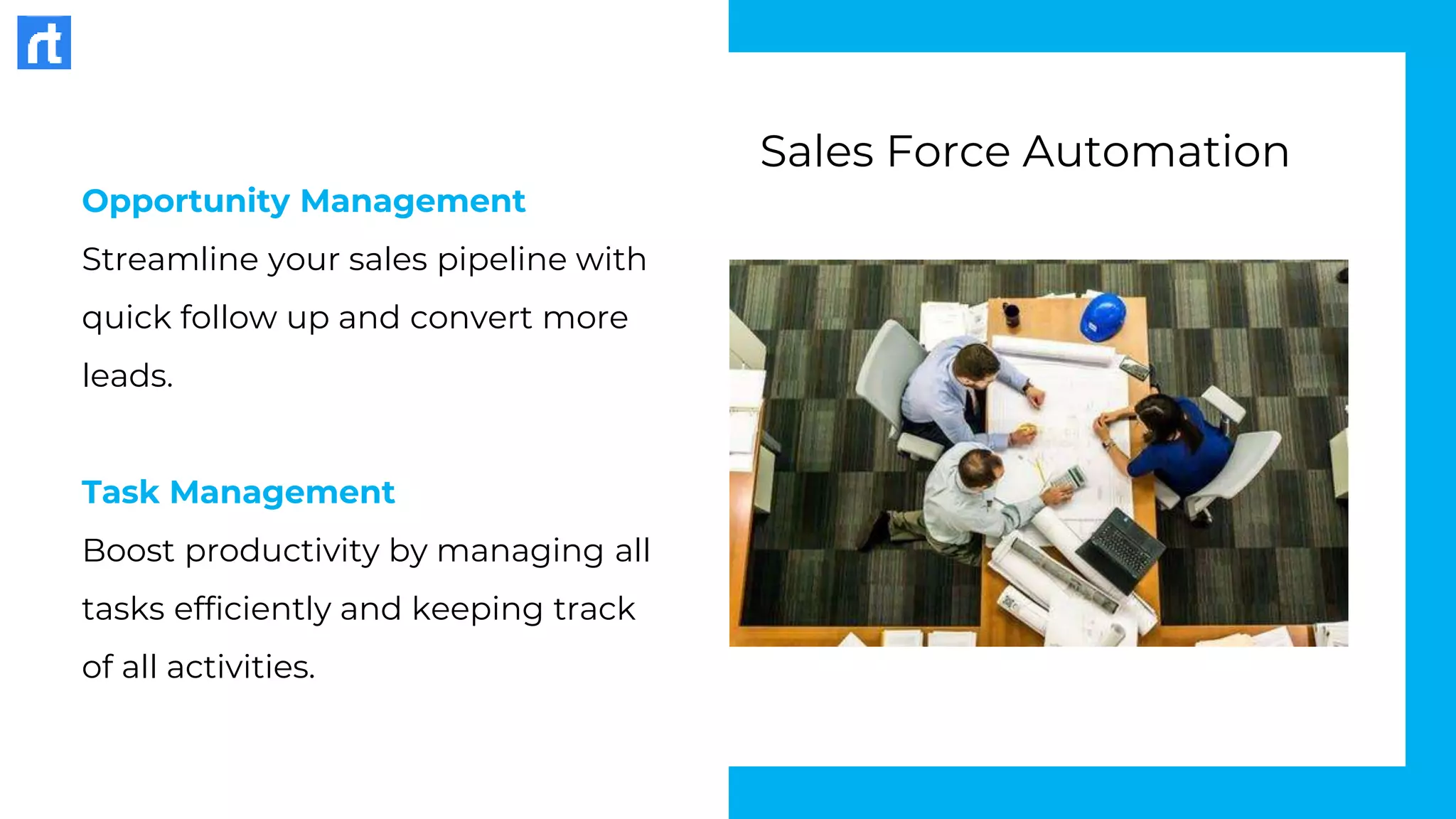 Opportunity Management
Streamline your sales pipeline with
quick follow up and convert more
leads.
Task Management
Boost productivity by managing all
tasks efficiently and keeping track
of all activities.
Sales Force Automation
 
