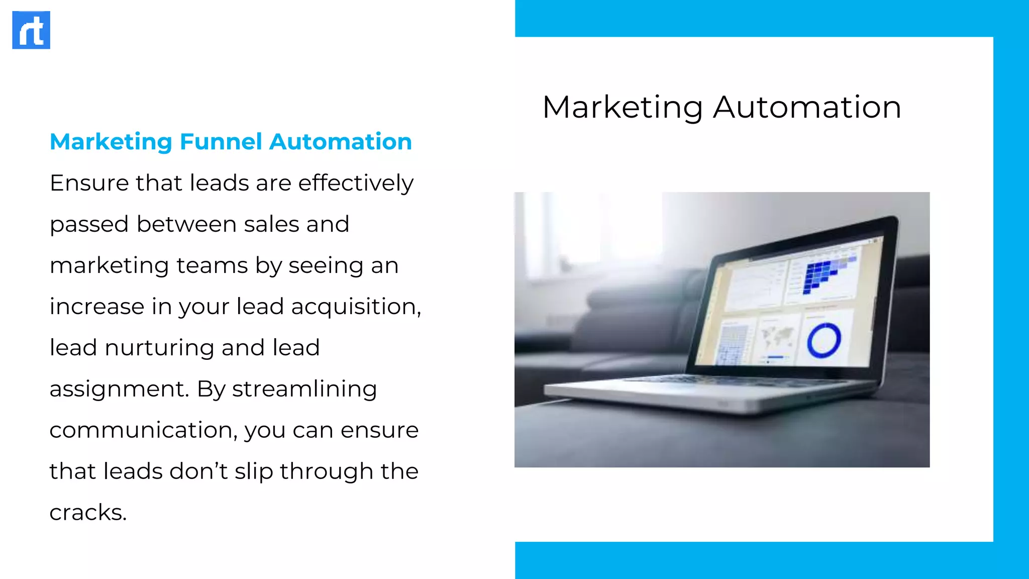 Marketing Funnel Automation
Ensure that leads are effectively
passed between sales and
marketing teams by seeing an
increase in your lead acquisition,
lead nurturing and lead
assignment. By streamlining
communication, you can ensure
that leads don’t slip through the
cracks.
Marketing Automation
 