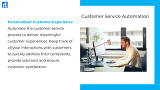 Personalized Customer Experience
Automate the customer service
process to deliver meaningful
customer experiences. Keep track of
all your interactions with customers
to quickly address their complaints,
provide solutions and ensure
customer satisfaction.
Customer Service Automation
 