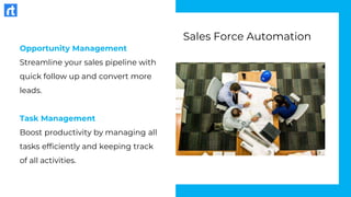 Opportunity Management
Streamline your sales pipeline with
quick follow up and convert more
leads.
Task Management
Boost productivity by managing all
tasks efficiently and keeping track
of all activities.
Sales Force Automation
 