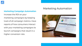 Marketing Campaign Automation
Increase the ROI on your
marketing campaigns by keeping
track of all campaign metrics. Have
reports of how consumers interact
with your marketing campaigns to
launch campaigns that result in a
higher conversion rate.
Marketing Automation
 