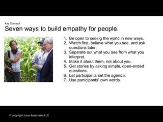 Key Concept

Seven ways to build empathy for people.
                                     1. Be open to seeing the world in new ways.
                                     2. Watch first, believe what you see, and ask
                                        questions later.
                                     3. Separate out what you see from what you
                                        interpret.
                                     4. Make it about them, not about you.
                                     5. Get stories by asking simple, open-ended
                                        questions.
                                     6. Let participants set the agenda.
                                     7. Use participants’ own words.




   © copyright Jump Associates LLC
 