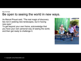 Key Concept

Be open to seeing the world in new ways.
As Marcel Proust said, “The real magic of discovery
lies not in seeking new landscapes, but in having
new eyes.”
To get beyond your own frame, acknowledge that
you have your own personal way of seeing the world,
and then get ready to challenge it.




   © copyright Jump Associates LLC
 
