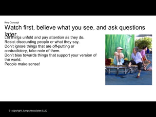Key Concept

Watch first, believe what you see, and ask questions
later. unfold and pay attention as they do.
Let things
Resist discounting people or what they say.
Don’t ignore things that are off-putting or
contradictory, take note of them.
Don’t bias towards things that support your version of
the world.
People make sense!




   © copyright Jump Associates LLC
 