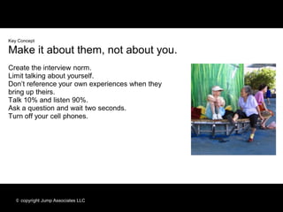 Key Concept

Make it about them, not about you.
Create the interview norm.
Limit talking about yourself.
Don’t reference your own experiences when they
bring up theirs.
Talk 10% and listen 90%.
Ask a question and wait two seconds.
Turn off your cell phones.




   © copyright Jump Associates LLC
 