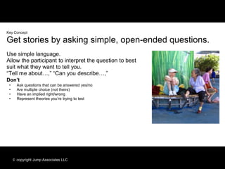 Key Concept

Get stories by asking simple, open-ended questions.
Use simple language.
Allow the participant to interpret the question to best
suit what they want to tell you.
“Tell me about…,” “Can you describe…,”
Don’t
 •     Ask questions that can be answered yes/no
 •     Are multiple choice (not theirs)
 •     Have an implied right/wrong
 •     Represent theories you’re trying to test




     © copyright Jump Associates LLC
 