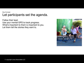 Key Concept

Let participants set the agenda.
Follow their lead.
Use your mental GPS to track progress.
What’s important to them is important to you.
Let them tell the stories they want to.




   © copyright Jump Associates LLC
 