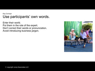 Key Concept

Use participants’ own words.
Enter their world.
Put them in the role of the expert.
Don’t correct their words or pronunciation.
Avoid introducing business jargon.




   © copyright Jump Associates LLC
 