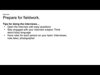 Exercise

Prepare for fieldwork.
Tips for doing the interviews…
 • Open the interview with easy questions
 • Stay engaged with your interview subject: Think
    about body language
 • Have roles for each person on your team: Interviewer,
    note taker, photographer
 