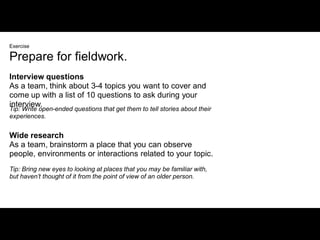 Exercise

Prepare for fieldwork.
Interview questions
As a team, think about 3-4 topics you want to cover and
come up with a list of 10 questions to ask during your
interview.
Tip: Write open-ended questions that get them to tell stories about their
experiences.


Wide research
As a team, brainstorm a place that you can observe
people, environments or interactions related to your topic.
Tip: Bring new eyes to looking at places that you may be familiar with,
but haven’t thought of it from the point of view of an older person.
 