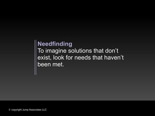 Needfinding
                       To imagine solutions that don’t
                       exist, look for needs that haven’t
                       been met.




© copyright Jump Associates LLC
 